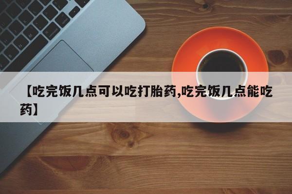 流产药微信【吃完饭几点可以吃打胎药,吃完饭几点能吃药】