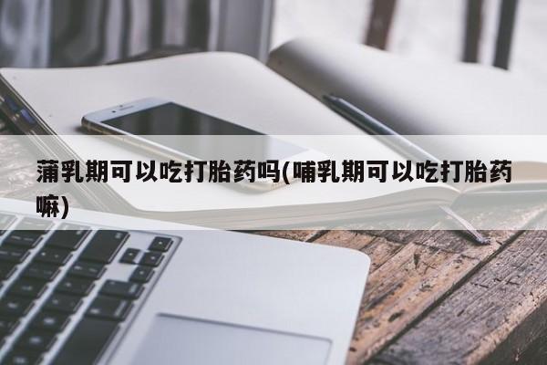 流产药微信蒲乳期可以吃打胎药吗(哺乳期可以吃打胎药嘛)