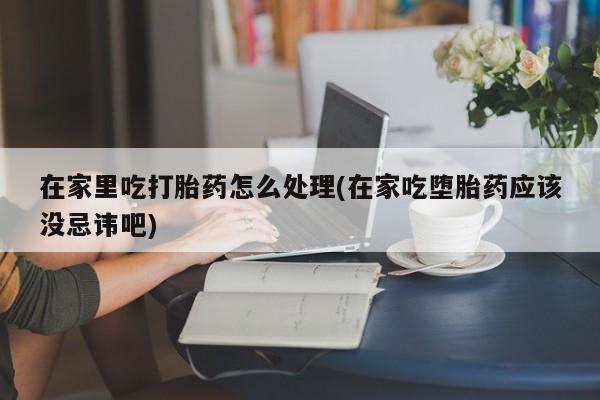 流产药微信在家里吃打胎药怎么处理(在家吃堕胎药应该没忌讳吧)