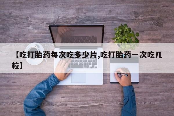 流产药微信【吃打胎药每次吃多少片,吃打胎药一次吃几粒】