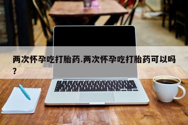 流产药微信两次怀孕吃打胎药.两次怀孕吃打胎药可以吗？