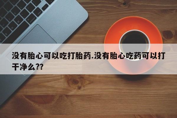 流产药微信没有胎心可以吃打胎药.没有胎心吃药可以打干净么?？