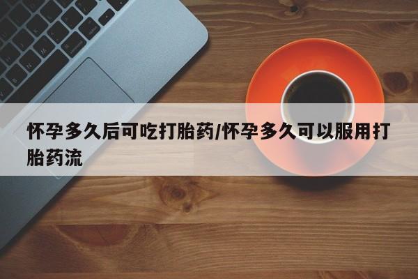 流产药微信怀孕多久后可吃打胎药/怀孕多久可以服用打胎药流