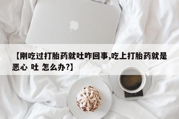 流产药微信【刚吃过打胎药就吐咋回事,吃上打胎药就是恶心 吐 怎么办?】