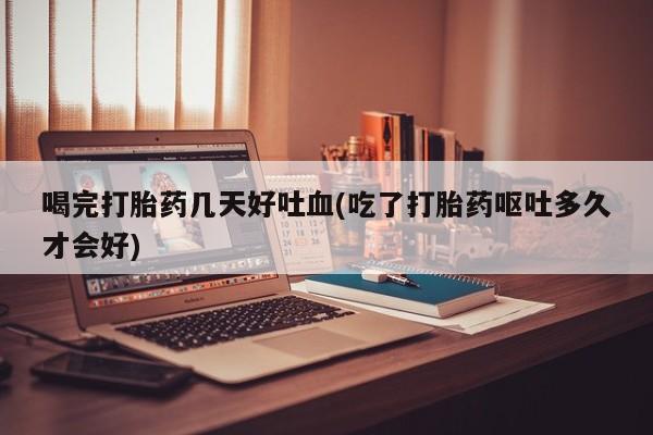 流产药微信喝完打胎药几天好吐血(吃了打胎药呕吐多久才会好)