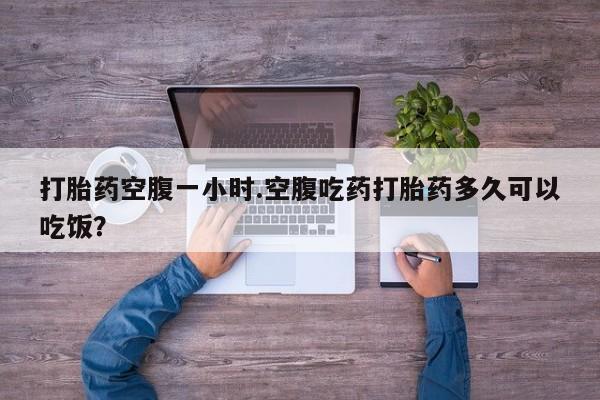 流产药微信打胎药空腹一小时.空腹吃药打胎药多久可以吃饭？