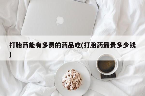 流产药微信打胎药能有多贵的药品吃(打胎药最贵多少钱)