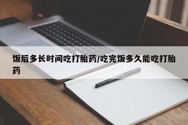流产药微信饭后多长时间吃打胎药/吃完饭多久能吃打胎药