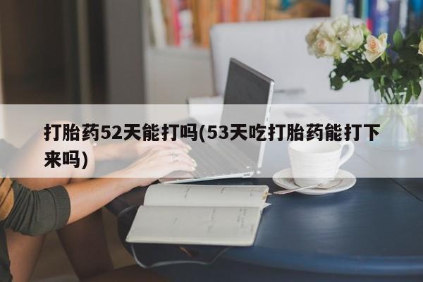 流产药微信打胎药52天能打吗(53天吃打胎药能打下来吗)