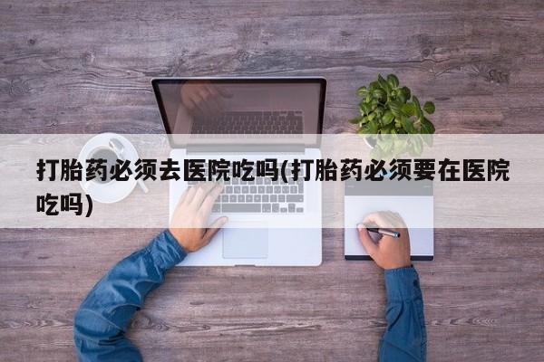 流产药微信打胎药必须去医院吃吗(打胎药必须要在医院吃吗)