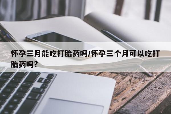 流产药微信怀孕三月能吃打胎药吗/怀孕三个月可以吃打胎药吗?