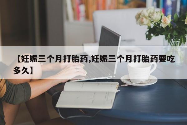 流产药微信【妊娠三个月打胎药,妊娠三个月打胎药要吃多久】