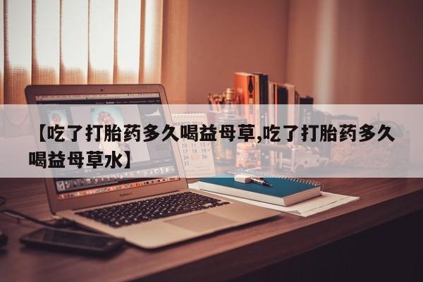 流产药微信【吃了打胎药多久喝益母草,吃了打胎药多久喝益母草水】