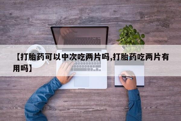 流产药微信【打胎药可以中次吃两片吗,打胎药吃两片有用吗】