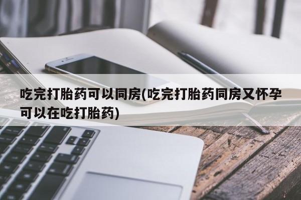 流产药微信吃完打胎药可以同房(吃完打胎药同房又怀孕可以在吃打胎药)