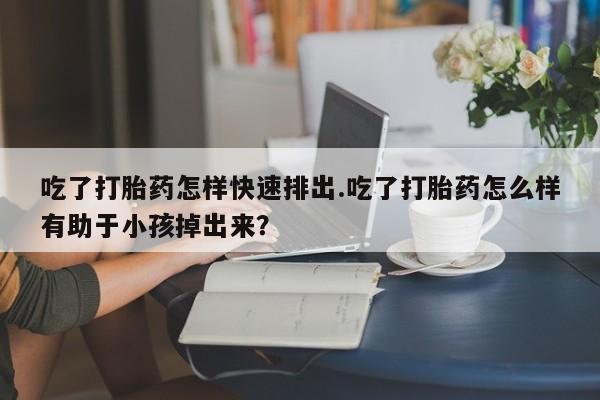 流产药微信吃了打胎药怎样快速排出.吃了打胎药怎么样有助于小孩掉出来？