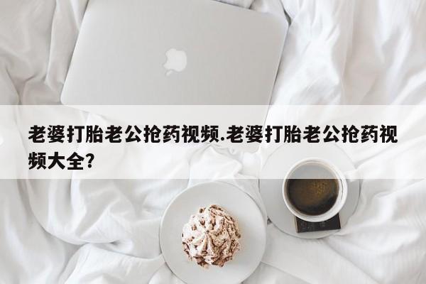 流产药微信老婆打胎老公抢药视频.老婆打胎老公抢药视频大全？