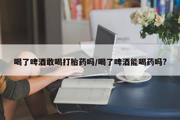 流产药微信喝了啤酒敢喝打胎药吗/喝了啤酒能喝药吗?