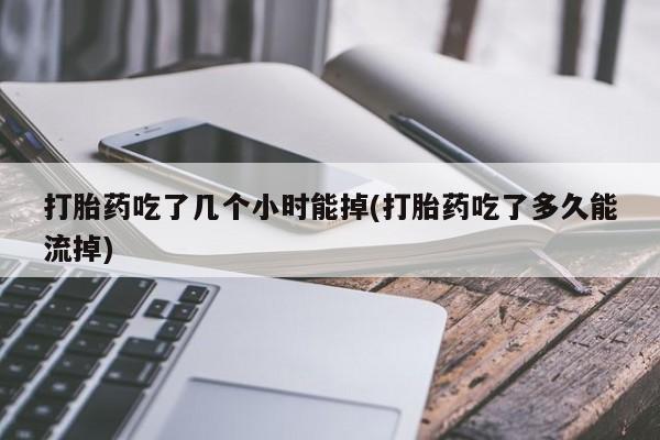 流产药微信打胎药吃了几个小时能掉(打胎药吃了多久能流掉)