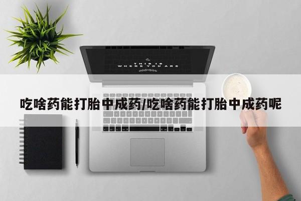 流产药微信吃啥药能打胎中成药/吃啥药能打胎中成药呢