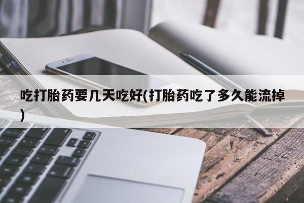 流产药微信吃打胎药要几天吃好(打胎药吃了多久能流掉)