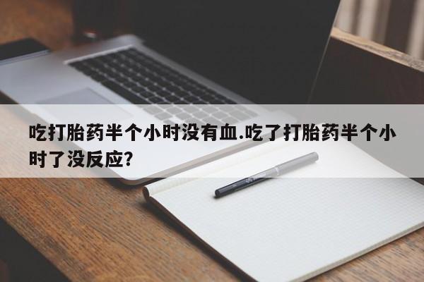 流产药微信吃打胎药半个小时没有血.吃了打胎药半个小时了没反应？
