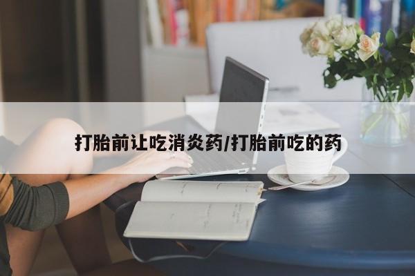 流产药微信打胎前让吃消炎药/打胎前吃的药