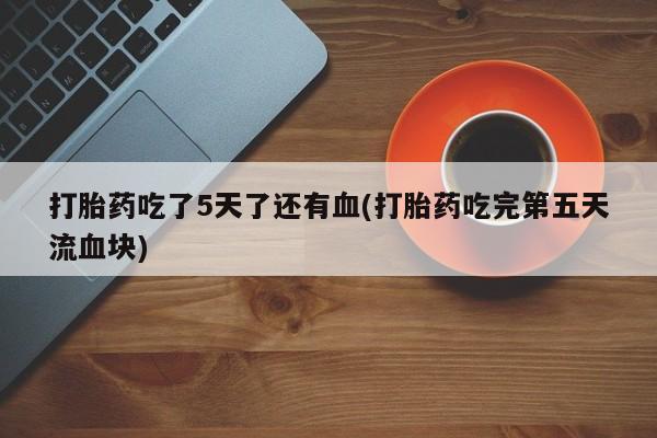 流产药微信打胎药吃了5天了还有血(打胎药吃完第五天流血块)