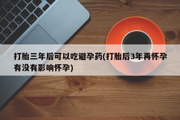 流产药微信打胎三年后可以吃避孕药(打胎后3年再怀孕有没有影响怀孕)
