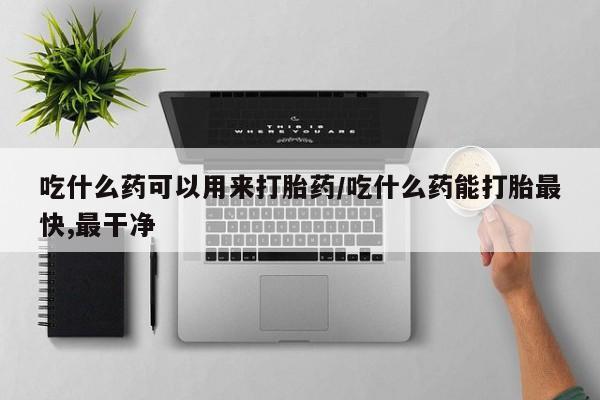 流产药微信吃什么药可以用来打胎药/吃什么药能打胎最快,最干净
