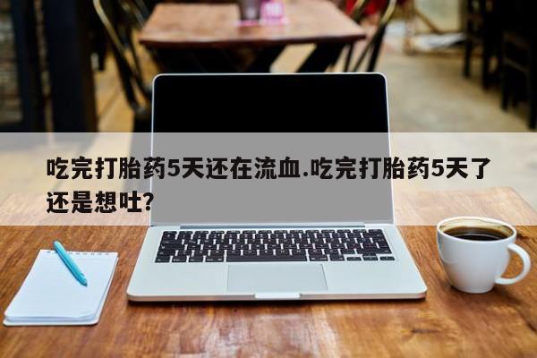 流产药微信吃完打胎药5天还在流血.吃完打胎药5天了还是想吐？