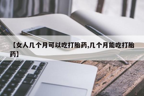流产药微信【女人几个月可以吃打胎药,几个月能吃打胎药】