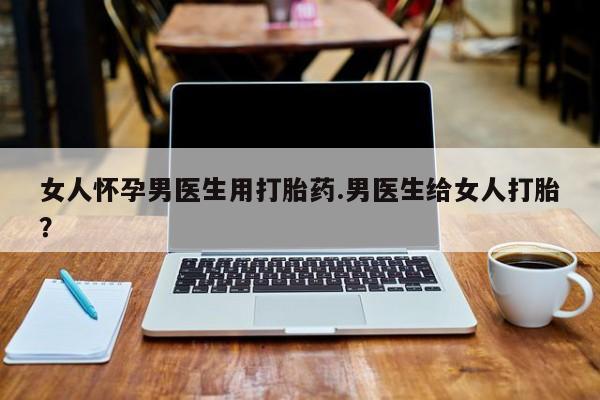 流产药微信女人怀孕男医生用打胎药.男医生给女人打胎？
