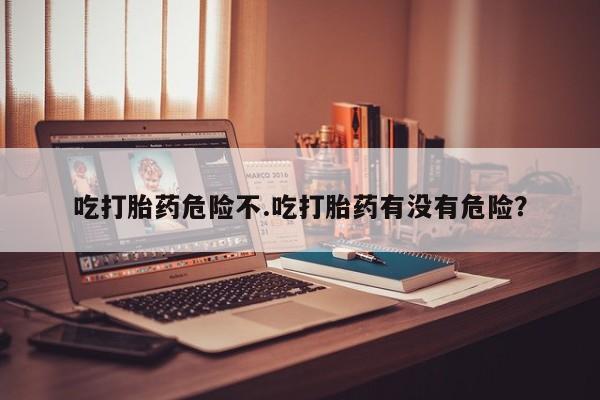 流产药微信吃打胎药危险不.吃打胎药有没有危险？