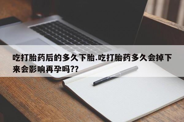 流产药微信吃打胎药后的多久下胎.吃打胎药多久会掉下来会影响再孕吗?？