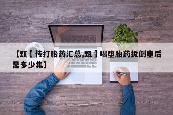 流产药微信【甄嬛传打胎药汇总,甄嬛喝堕胎药扳倒皇后是多少集】