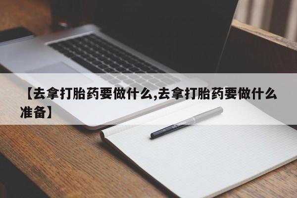 流产药微信【去拿打胎药要做什么,去拿打胎药要做什么准备】