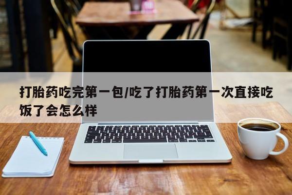 流产药微信打胎药吃完第一包/吃了打胎药第一次直接吃饭了会怎么样