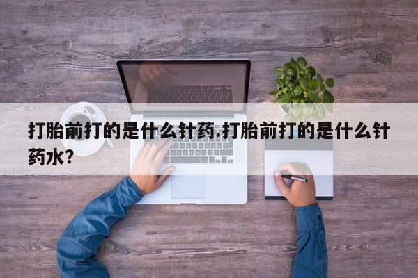 流产药微信打胎前打的是什么针药.打胎前打的是什么针药水？
