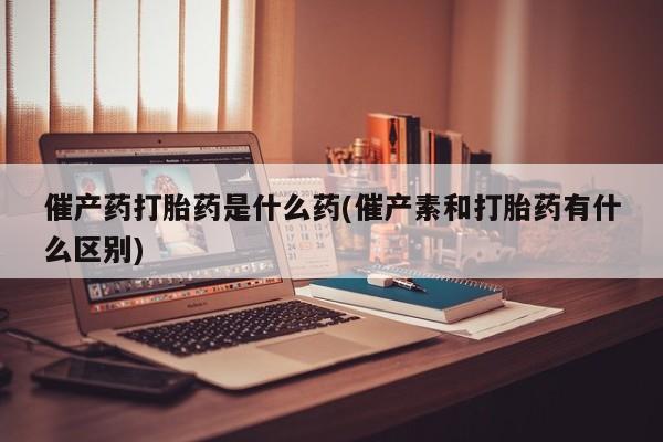 流产药微信催产药打胎药是什么药(催产素和打胎药有什么区别)