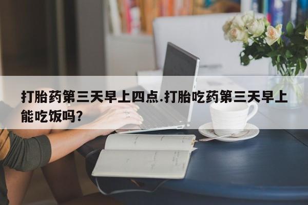 流产药微信打胎药第三天早上四点.打胎吃药第三天早上能吃饭吗？