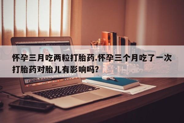 流产药微信怀孕三月吃两粒打胎药.怀孕三个月吃了一次打胎药对胎儿有影响吗？