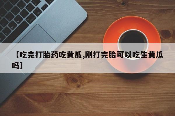 流产药微信【吃完打胎药吃黄瓜,刚打完胎可以吃生黄瓜吗】