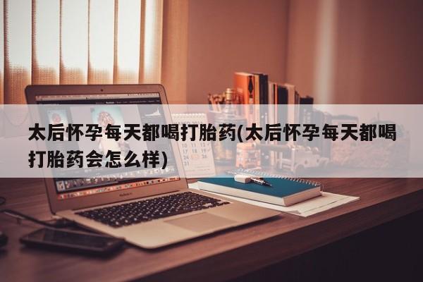 流产药微信太后怀孕每天都喝打胎药(太后怀孕每天都喝打胎药会怎么样)