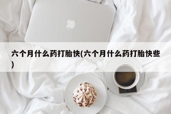 流产药微信六个月什么药打胎快(六个月什么药打胎快些)