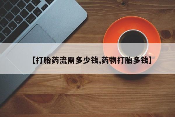 流产药微信【打胎药流需多少钱,药物打胎多钱】