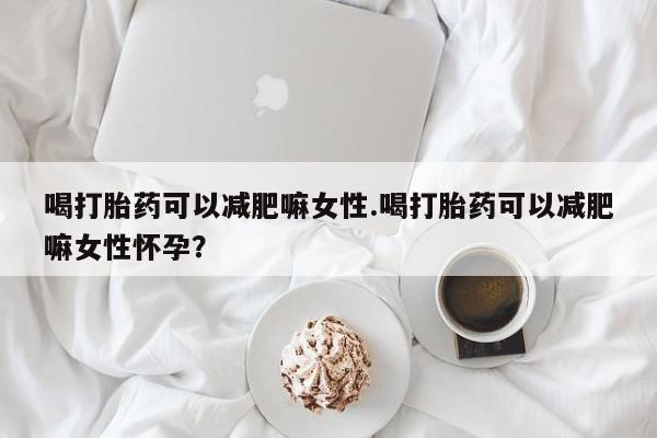 流产药微信喝打胎药可以减肥嘛女性.喝打胎药可以减肥嘛女性怀孕？