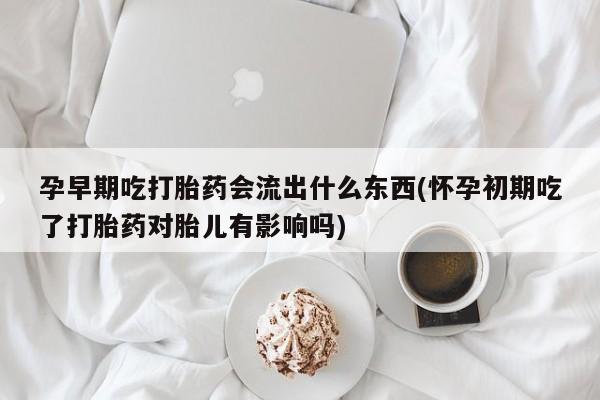 流产药微信孕早期吃打胎药会流出什么东西(怀孕初期吃了打胎药对胎儿有影响吗)