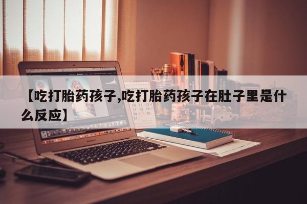 流产药微信【吃打胎药孩子,吃打胎药孩子在肚子里是什么反应】