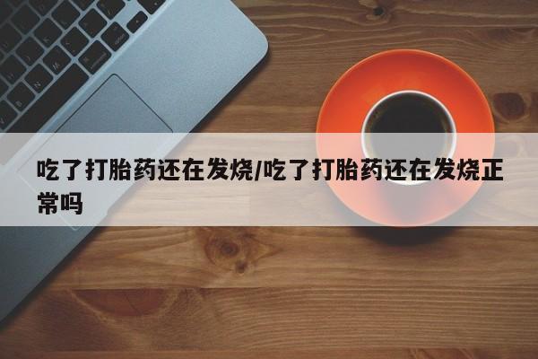 流产药微信吃了打胎药还在发烧/吃了打胎药还在发烧正常吗